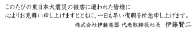 このたびの東日本大震災の被害に遭われた皆様に心よりお見舞い申し上げますとともに、一日も早い復興を祈念申し上げます。株式会社伊藤楽器 代表取締役社長 伊藤賢二